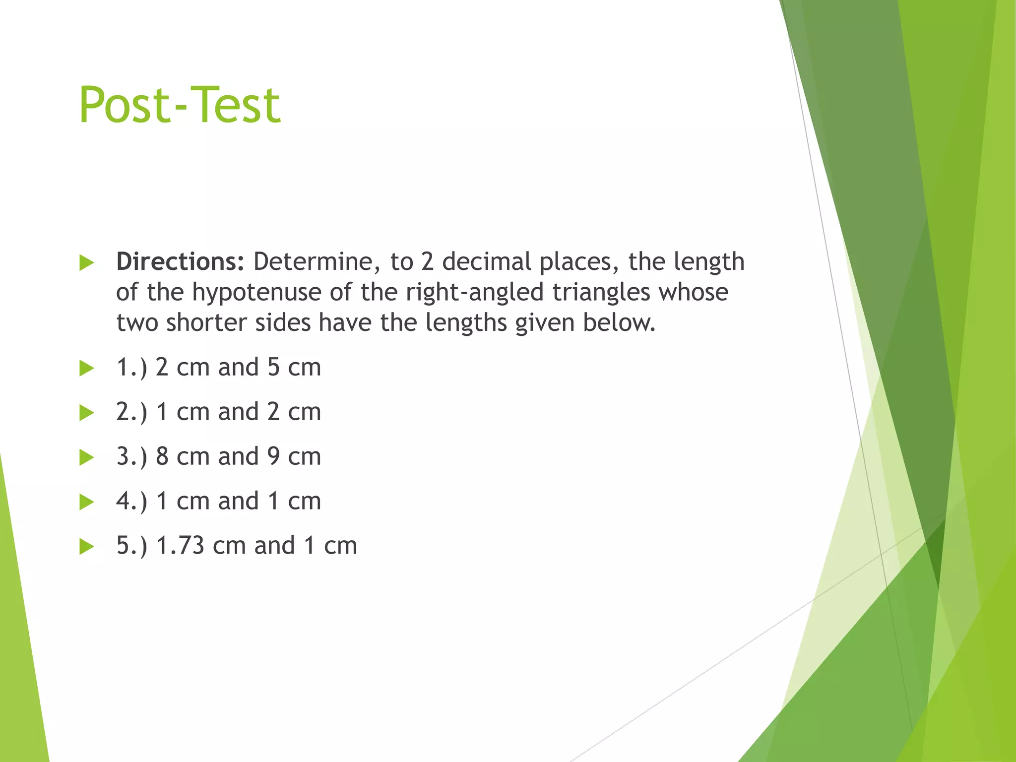 Post-Test
 Directions: Determine, to 2 decimal places, the length
of the hypotenuse of the right-angled triangles whose
two shorter sides have the lengths given below.
 1.) 2 cm and 5 cm
 2.) 1 cm and 2 cm
 3.) 8 cm and 9 cm
 4.) 1 cm and 1 cm
 5.) 1.73 cm and 1 cm
 