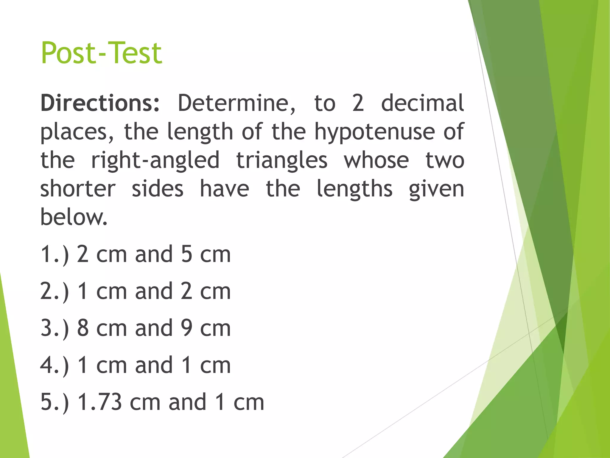 Post-Test
Directions: Determine, to 2 decimal
places, the length of the hypotenuse of
the right-angled triangles whose two
shorter sides have the lengths given
below.
1.) 2 cm and 5 cm
2.) 1 cm and 2 cm
3.) 8 cm and 9 cm
4.) 1 cm and 1 cm
5.) 1.73 cm and 1 cm
 