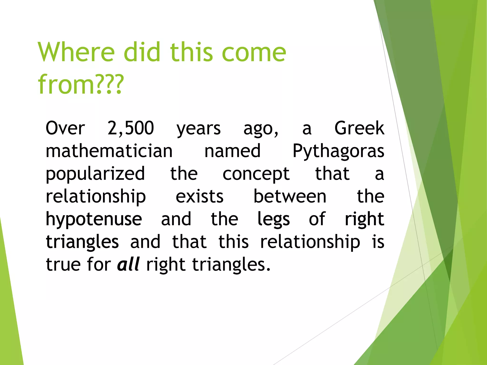 Where did this come
from???
Over 2,500 years ago, a Greek
mathematician named Pythagoras
popularized the concept that a
relationship exists between the
and the of
and that this relationship is
true for right triangles.
 