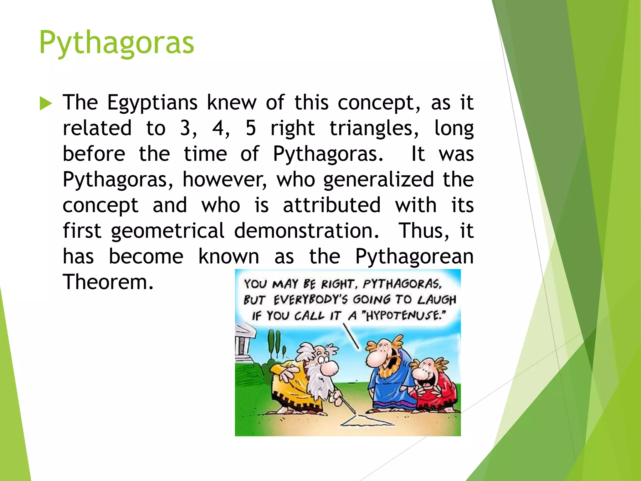 Pythagoras
 The Egyptians knew of this concept, as it
related to 3, 4, 5 right triangles, long
before the time of Pythagoras. It was
Pythagoras, however, who generalized the
concept and who is attributed with its
first geometrical demonstration. Thus, it
has become known as the Pythagorean
Theorem.
 