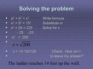 Solving the problem
 a2 + b2 = c2 Write formula
 x2 + 52 = 152 Substitute in
 x2 + 25 = 225 Solve for x
 - 25 -25
 x2 = 200

 x = 14.142135 Check: How am I
 to leave my answer?
x  200
The ladder reaches 14 feet up the wall.
 