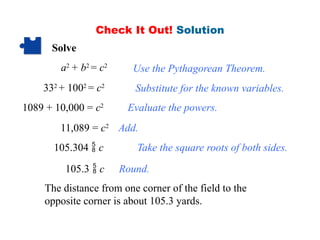 Check It Out! Solution
Solve
a2
+ b2
= c2
332
+ 1002
= c2
1089 + 10,000 = c2
11,089 = c2
105.304  c
The distance from one corner of the field to the
opposite corner is about 105.3 yards.
Use the Pythagorean Theorem.
Substitute for the known variables.
Evaluate the powers.
Add.
Take the square roots of both sides.
105.3  c Round.
 