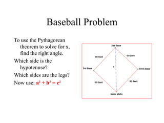 Baseball Problem
To use the Pythagorean
theorem to solve for x,
find the right angle.
Which side is the
hypotenuse?
Which sides are the legs?
Now use: a2
+ b2
= c2
 