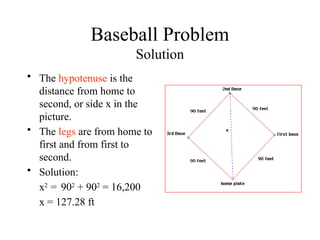 Baseball Problem
Solution
• The hypotenuse is the
distance from home to
second, or side x in the
picture.
• The legs are from home to
first and from first to
second.
• Solution:
x2
= 902
+ 902
= 16,200
x = 127.28 ft
 