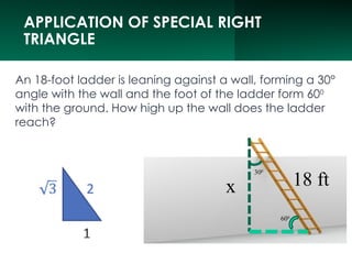 APPLICATION OF SPECIAL RIGHT
TRIANGLE
An 18-foot ladder is leaning against a wall, forming a 30°
angle with the wall and the foot of the ladder form 600
with the ground. How high up the wall does the ladder
reach?
300
600
18 ft
x
 