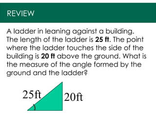 REVIEW
A ladder in leaning against a building.
The length of the ladder is 25 ft. The point
where the ladder touches the side of the
building is 20 ft above the ground. What is
the measure of the angle formed by the
ground and the ladder?
20ft
25ft
 