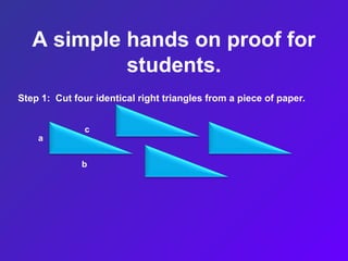 A simple hands on proof for
students.
Step 1: Cut four identical right triangles from a piece of paper.
a
b
c
 