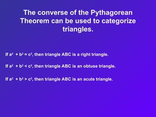 The converse of the Pythagorean
Theorem can be used to categorize
triangles.
If a2
+ b2
= c2
, then triangle ABC is a right triangle.
If a2
+ b2
< c2
, then triangle ABC is an obtuse triangle.
If a2
+ b2
> c2
, then triangle ABC is an acute triangle.
 