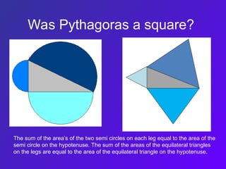 Was Pythagoras a square?
The sum of the area’s of the two semi circles on each leg equal to the area of the
semi circle on the hypotenuse. The sum of the areas of the equilateral triangles
on the legs are equal to the area of the equilateral triangle on the hypotenuse.
 