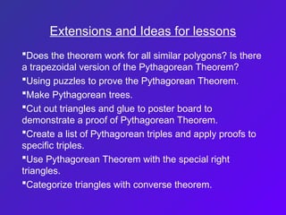 Extensions and Ideas for lessons
Does the theorem work for all similar polygons? Is there
a trapezoidal version of the Pythagorean Theorem?
Using puzzles to prove the Pythagorean Theorem.
Make Pythagorean trees.
Cut out triangles and glue to poster board to
demonstrate a proof of Pythagorean Theorem.
Create a list of Pythagorean triples and apply proofs to
specific triples.
Use Pythagorean Theorem with the special right
triangles.
Categorize triangles with converse theorem.
 
