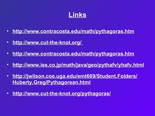 Links
• http://www.contracosta.edu/math/pythagoras.htm
• http://www.cut-the-knot.org/
• http://www.contracosta.edu/math/pythagoras.htm
• http://www.ies.co.jp/math/java/geo/pythafv/yhafv.html
• http://jwilson.coe.uga.edu/emt669/Student.Folders/
Huberty.Greg/Pythagorean.html
• http://www.cut-the-knot.org/pythagoras/
 