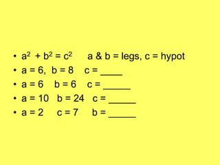 •   a2 + b2 = c2  a & b = legs, c = hypot
•   a = 6, b = 8 c = ____
•   a = 6 b = 6 c = _____
•   a = 10 b = 24 c = _____
•   a = 2 c = 7 b = _____
 