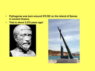 •   Pythagoras was born around 570 BC on the island of Samos
    in ancient Greece.
•   That is about 2,570 years ago!
 