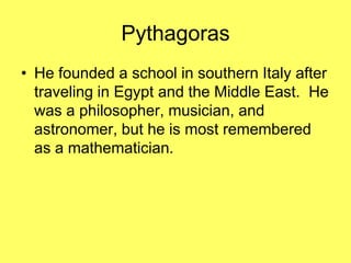 Pythagoras
• He founded a school in southern Italy after
  traveling in Egypt and the Middle East. He
  was a philosopher, musician, and
  astronomer, but he is most remembered
  as a mathematician.
 
