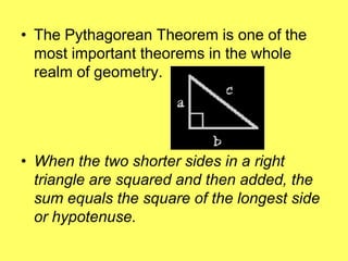 • The Pythagorean Theorem is one of the
  most important theorems in the whole
  realm of geometry.




• When the two shorter sides in a right
  triangle are squared and then added, the
  sum equals the square of the longest side
  or hypotenuse.
 