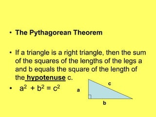 • The Pythagorean Theorem

• If a triangle is a right triangle, then the sum
  of the squares of the lengths of the legs a
  and b equals the square of the length of
  the hypotenuse c.
                                     c
• a2 + b2 = c2          a

                                 b
 
