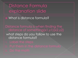 Distance Formula explanation slide What is distance formula?Distance formula is when finding the distance of something(x1,y1)(x2,y2)what steps do you follow to use the distance formula?Label the stepsPut them in the distance formulaDo the math