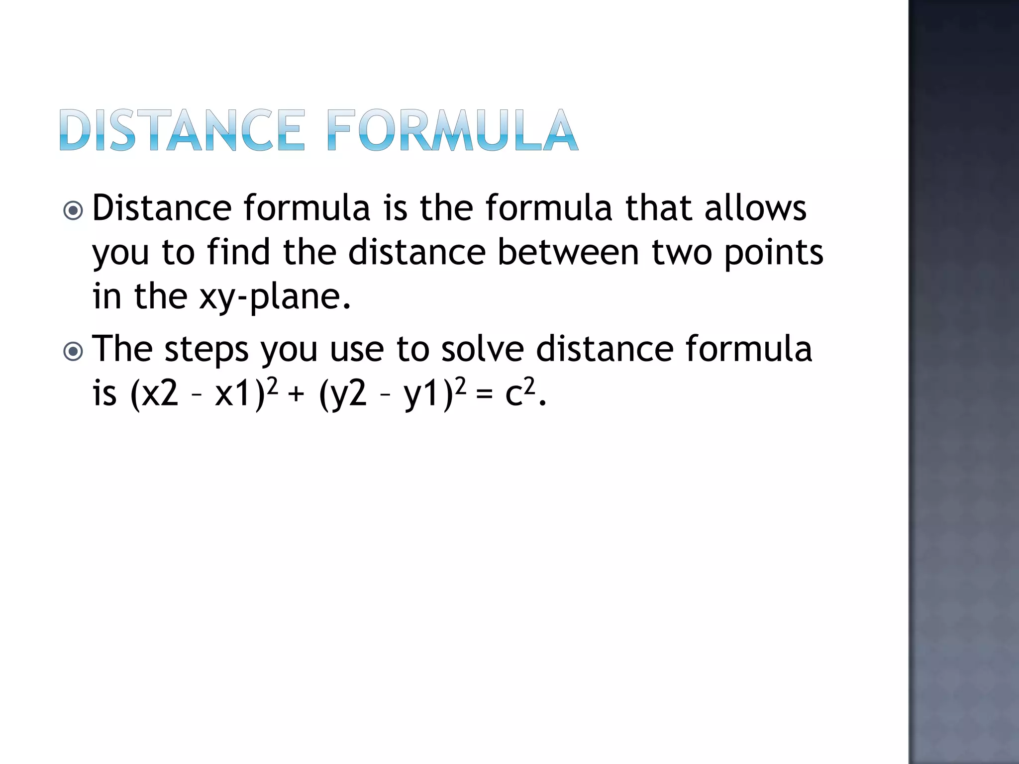 Distance formulaDistance formula is the formula that allows you to find the distance between two points in the xy-plane. The steps you use to solve distance formula is (x2 – x1)2 + (y2 – y1)2 = c2.