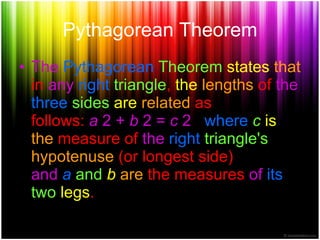 Pythagorean Theorem The Pythagorean Theorem states that in any right triangle , the lengths of the three sides are related as follows: a 2 + b 2 = c 2 where c is the measure of the right triangle's hypotenuse (or longest side) and a and b are the measures of its two legs .