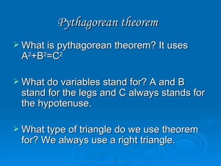Pythagorean theorem  What is pythagorean theorem? It uses A 2 +B 2 =C 2 What do variables stand for? A and B stand for the legs and C always stands for the hypotenuse. What type of triangle do we use theorem for? We always use a right triangle. 