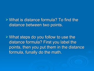 What is distance formula? To find the distance between two points. What steps do you follow to use the distance formula? First you label the points, then you put them in the distance formula, funally do the math. 