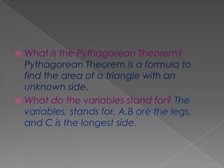  What is the Pythagorean Theorem?
  Pythagorean Theorem is a formula to
  find the area of a triangle with an
  unknown side.
 What do the variables stand for? The
  variables, stands for, A,B are the legs,
  and C is the longest side.
 