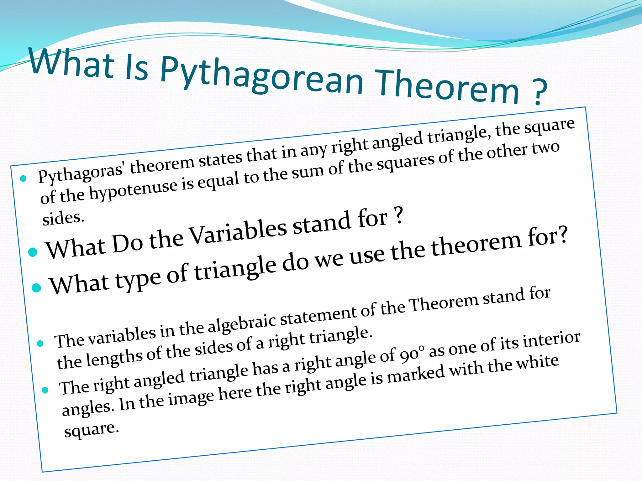 What Is Pythagorean Theorem ?Pythagoras' theorem states that in any right angled triangle, the square of the hypotenuse is equal to the sum of the squares of the other two sides.What Do the Variables stand for ?What type of triangle do we use the theorem for?The variables in the algebraic statement of the Theorem stand for the lengths of the sides of a right triangle.The right angled triangle has a right angle of 90° as one of its interior angles. In the image here the right angle is marked with the white square.
