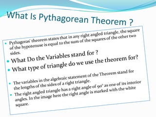 What Is Pythagorean Theorem ?Pythagoras' theorem states that in any right angled triangle, the square of the hypotenuse is equal to the sum of the squares of the other two sides.What Do the Variables stand for ?What type of triangle do we use the theorem for?The variables in the algebraic statement of the Theorem stand for the lengths of the sides of a right triangle.The right angled triangle has a right angle of 90° as one of its interior angles. In the image here the right angle is marked with the white square.