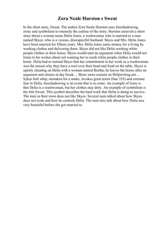 Zora Neale Hurston s Sweat
In the short story, Sweat. The author Zora Neale Hurston uses foreshadowing,
irony and symbolism to intensify the outline of the story. Hurston unravels a short
story about a woman name Delia Jones, a washwoman who is married to a man
named Skyes, who is a vicious, disrespectful husband. Skyes and Mrs. Delia Jones
have been married for fifteen years. Mrs. Delia Jones earns money for a living by
washing clothes and delivering them. Skyes did not like Delia washing white
people clothes in their house. Skyes would start an argument when Delia would not
listen to his wishes about not wanting her to wash white people clothes in their
home. Delia had to remind Skyes that her commitment to her work as a washwoman
was the reason why they have a roof over their head and food on the table. Skyes is
openly cheating on Delia with a woman named Bertha, he leaves the house after an
argument and returns at day break.... Show more content on Helpwriting.net ...
Sykes bull whip, mistaken for a snake, invokes great terror (line 355) and extreme
fear in Delia, foreshadowing is an event that is to come. An example of irony is
that Delia is a washwoman, but her clothes stay dirty. An example of symbolism is
the title Sweat. This symbol describes the hard work that Delia is doing to survive.
The men in their town does not like Skyes. Several men talked about how Skyes
does not work and how he controls Delia. The men also talk about how Delia was
very beautiful before she got married to
 