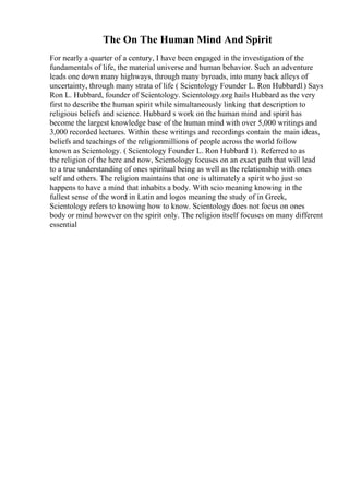 The On The Human Mind And Spirit
For nearly a quarter of a century, I have been engaged in the investigation of the
fundamentals of life, the material universe and human behavior. Such an adventure
leads one down many highways, through many byroads, into many back alleys of
uncertainty, through many strata of life ( Scientology Founder L. Ron Hubbard1) Says
Ron L. Hubbard, founder of Scientology. Scientology.org hails Hubbard as the very
first to describe the human spirit while simultaneously linking that description to
religious beliefs and science. Hubbard s work on the human mind and spirit has
become the largest knowledge base of the human mind with over 5,000 writings and
3,000 recorded lectures. Within these writings and recordings contain the main ideas,
beliefs and teachings of the religionmillions of people across the world follow
known as Scientology. ( Scientology Founder L. Ron Hubbard 1). Referred to as
the religion of the here and now, Scientology focuses on an exact path that will lead
to a true understanding of ones spiritual being as well as the relationship with ones
self and others. The religion maintains that one is ultimately a spirit who just so
happens to have a mind that inhabits a body. With scio meaning knowing in the
fullest sense of the word in Latin and logos meaning the study of in Greek,
Scientology refers to knowing how to know. Scientology does not focus on ones
body or mind however on the spirit only. The religion itself focuses on many different
essential
 