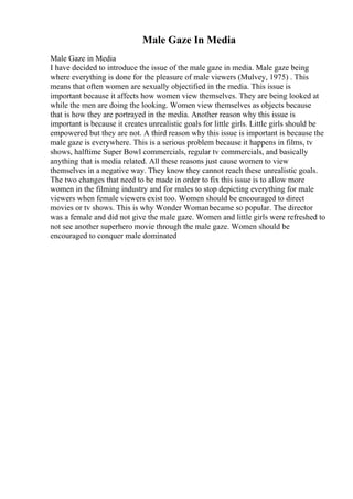 Male Gaze In Media
Male Gaze in Media
I have decided to introduce the issue of the male gaze in media. Male gaze being
where everything is done for the pleasure of male viewers (Mulvey, 1975) . This
means that often women are sexually objectified in the media. This issue is
important because it affects how women view themselves. They are being looked at
while the men are doing the looking. Women view themselves as objects because
that is how they are portrayed in the media. Another reason why this issue is
important is because it creates unrealistic goals for little girls. Little girls should be
empowered but they are not. A third reason why this issue is important is because the
male gaze is everywhere. This is a serious problem because it happens in films, tv
shows, halftime Super Bowl commercials, regular tv commercials, and basically
anything that is media related. All these reasons just cause women to view
themselves in a negative way. They know they cannot reach these unrealistic goals.
The two changes that need to be made in order to fix this issue is to allow more
women in the filming industry and for males to stop depicting everything for male
viewers when female viewers exist too. Women should be encouraged to direct
movies or tv shows. This is why Wonder Womanbecame so popular. The director
was a female and did not give the male gaze. Women and little girls were refreshed to
not see another superhero movie through the male gaze. Women should be
encouraged to conquer male dominated
 