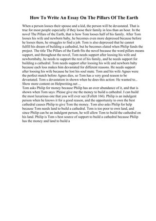 How To Write An Essay On The Pillars Of The Earth
When a person looses their spouse and a kid, the person will be devastated. That is
true for most people especially if they loose their family in less than an hour. In the
novel The Pillars of the Earth, that is how Tom looses half of his family. After Tom
looses his wife and newborn baby, he becomes even more depressed because before
he looses them, he struggles to find a job. Tom is also depressed that he cannot
fulfill his dream of building a cathedral, but he becomes elated when Philip funds the
project. The title The Pillars of the Earth fits the novel because the word pillars means
support, and throughout the novel, Tom needs support after loosing his wife and
newbornbaby, he needs to support the rest of his family, and he needs support for
building a cathedral. Tom needs support after loosing his wife and newborn baby
because each loss makes him devastated for different reasons. He needs support
after loosing his wife because he lost his soul mate. Tom and his wife Agnes were
the perfect match before Agnes dies, so Tom has a very good reason to be
devastated. Tom s devastation in shown when he does this action: He wanted to...
Show more content on Helpwriting.net ...
Tom asks Philip for money because Philip has an over abundance of it, and that is
shown when Tom says: Please give me the money to build a cathedral. I can build
the most luxurious one that you will ever see (Follett 166). Philip is an indulgent
person when he knows it for a good reason, and the opportunity to own the best
cathedral causes Philip to give Tom the money. Tom also asks Philip for help
because Tom needs land to build a cathedral. Tom is too poor to own land, and
since Philip can be an indulgent person, he will allow Tom to build the cathedral on
his land. Philip is Tom s best source of support to build a cathedral because Philip
has the money and land to build a
 