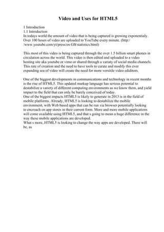 Video and Uses for HTML5
1 Introduction
1.1 Introduction
In todays world the amount of video that is being captured is growing exponentialy.
Over 100 hours of video are uploaded to YouTube every minute. (http:/
/www.youtube.com/yt/press/en GB/statistics.html)
This most of this video is being captured through the over 1.5 billion smart phones in
circulation across the world. This video is then edited and uploaded to a video
hosting site aka youtube or vimo or shared through a variaty of social media channels.
This rate of creation and the need to have tools to curate and modify this ever
expanding sea of video will create the need for more versitile video ediditors.
One of the biggest developments in communications and technology in recent months
is the rise of HTML5. This updated markup language has serious potential to
destabilize a variety of different computing environments as we know them, and yield
impact to the field that can only be barely conceived of today.
One of the biggest impacts HTML5 is likely to generate in 2013 is in the field of
mobile platforms. Already, HTML5 is looking to destabilize the mobile
environment, with Web based apps that can be run via browser potentially looking
to encroach on app stores in their current form. More and more mobile applications
will come available using HTML5, and that s going to mean a huge difference in the
way these mobile applications are developed.
What s more, HTML5 is looking to change the way apps are developed. There will
be, as
 