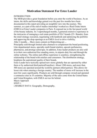 Motivation Statement For Estee Lauder
INTRODUCTION
The MEB provides a great foundation before you enter the world of business. As an
intern, the skills and knowledge gained over the past few months have been
documented in this report providing an insightful view into the journey. This
summer, as a part of the end of studies internship I worked as a Real Estate Intern
(EMEA) at Estee Lauder companies in Paris. It exposed me to the fast paced world
of the beauty industry. In 3 supercharged months, I garnered extensive experience in
the intricacies of managing a real estate portfolio of ELC brands (25+ Brands), from
the retail strategy execution, negotiating with landlords and optimizing the portfolio
and approving the shop openings at an EMEA level to drive visibility.
After 2 months ... Show more content on Helpwriting.net ...
Principally sold through limited sales channels to complement the brand positioning.
Like departmental stores, specialty multi brand retailers, upscale perfumeries,
pharmacies, and prestige salon/spas. In addition, Estee lauder products are also sold
in in their own authorized free standing stores, in airports duty free and through the
online websites. The online and offline experience is seamless, strengthening the
relationship of the brand with retailers and consumers. The distribution strategy,
heightens the aspirational quality of their brands.
Estee Lauder have tactically opened new stores globally that are operated by either
them or by authorized third parties(Franchise). About 1200 stores, and more than
500 stores are operated around the world by partners (third parties). This allows for
lesser risk when entering a foreign country. The number of stores will increase in the
next few years significantly. Products are sold through company owned and operated
e commerce sites in 35 countries. Majority of the sales come from the United States
and United Kingdom, with EMEA not too far behind.
Macro Approach
STEP 1:
i.MARKET DATA: Geography, Demography,
 