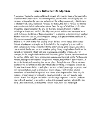 Greek Influence On Mycenae
A swarm of Dorian began in and they destroyed Mycenae in force of the acropolis,
overthrew the Greek city of Mycenaean period, established a racial loyalty and the
emirates with god as the supreme authority of the village community. At this time,
is Shared by all, land, cremation replaced the burial, the iron to replace the bronze
as the main material of tools and weapons, from the age of a brilliant civilization
brought no improvement of the era. By this time the construction of public
buildings is simple and unified, like Mycenae palace architecture has never been
tried. Religious the kiosk of Trajan is ordinary, in addition to the interior of a called
Sharon wood like outside, also no special change. It is presumed that the kiosk of...
Show more content on Helpwriting.net ...
Shelter is set apart by the wall usually a well defined sacred space. This sacred
district, also known as temple north, included in the temple of god, an outdoor
altar, statues and willing to sacrifice to the gods worship great images, and often
characteristic landscape, such as wood or spring. Many temples benefited from its
natural environment, which will help to express personality of the gods. For
example, in the temple dedicated model Poseidon, god of the sea, the command on
the surface of the water three spectacular scenery, and the rock on the Parthenon in
Athens, metropolis to celebrate the goddess Athena, the power of perseverance. A
shelter in its original meaning, is a sacred place, through the use of these areas as
a safe haven, the extension has arrived for safe anywhere. The second use can be
divided into human shelter, a safe place, such as political patronage to protect; and
non human shelters, such as animals or plants refuge. The Christian church
sometimes built on land is regarded as a sacred place in particular, there may be
miracles or martyrdom is believed to have happened or in a holy people were
buried. Admit that religion can be in a certain range to protect criminal (and was
charged with a crime) is not subject to law, this concept was later adopted by the
early Christian church, and order the various rules, rules that people get
 