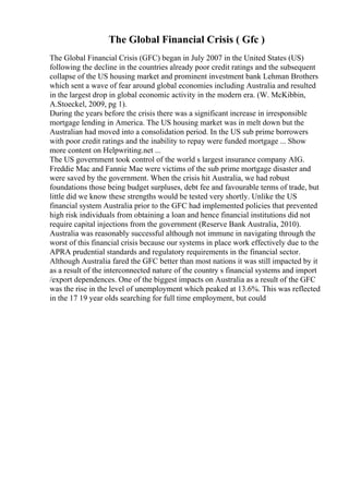 The Global Financial Crisis ( Gfc )
The Global Financial Crisis (GFC) began in July 2007 in the United States (US)
following the decline in the countries already poor credit ratings and the subsequent
collapse of the US housing market and prominent investment bank Lehman Brothers
which sent a wave of fear around global economies including Australia and resulted
in the largest drop in global economic activity in the modern era. (W. McKibbin,
A.Stoeckel, 2009, pg 1).
During the years before the crisis there was a significant increase in irresponsible
mortgage lending in America. The US housing market was in melt down but the
Australian had moved into a consolidation period. In the US sub prime borrowers
with poor credit ratings and the inability to repay were funded mortgage ... Show
more content on Helpwriting.net ...
The US government took control of the world s largest insurance company AIG.
Freddie Mac and Fannie Mae were victims of the sub prime mortgage disaster and
were saved by the government. When the crisis hit Australia, we had robust
foundations those being budget surpluses, debt fee and favourable terms of trade, but
little did we know these strengths would be tested very shortly. Unlike the US
financial system Australia prior to the GFC had implemented policies that prevented
high risk individuals from obtaining a loan and hence financial institutions did not
require capital injections from the government (Reserve Bank Australia, 2010).
Australia was reasonably successful although not immune in navigating through the
worst of this financial crisis because our systems in place work effectively due to the
APRA prudential standards and regulatory requirements in the financial sector.
Although Australia fared the GFC better than most nations it was still impacted by it
as a result of the interconnected nature of the country s financial systems and import
/export dependences. One of the biggest impacts on Australia as a result of the GFC
was the rise in the level of unemployment which peaked at 13.6%. This was reflected
in the 17 19 year olds searching for full time employment, but could
 