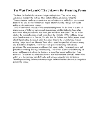 The West The Land Of The Unknown But Promising Future
The West the land of the unknown but promising future. That s what many
Americans living in the east see it has and also black Americans. Once the
Transcontinental road was complete that spread to the west and federal government
lend out the land the race to the west began. There would be 3 things that would
define western economic change.
The California Gold rush of 1849 start the first big boom for the west. It extract so
many people of different backgrounds to come and tried to find gold. Soon after
there were other places in the west were gold and silver was found. This led to the
start of the mining business which boom from the 1860s to 1890s. Gold and Silver
were found areas such as Denver, Nevada, And the Dakota area. When people heard
about these finding thousands upon thousands flock to the towns turning regular
mining camps into cities. Many of these miners were irresponsible with their money
and didn t think long term. They would just spend their money on beers and
prostitutes. The smart miners would save their money to buy better equipment and
place to live to keep thriving in the industry. They would eventually start buying up
mines and become rich from the business to were they longer had to mine. Once
mine was flat out and no more resource was available the town died off. People who
didn t save their money were left broke and working under terrible conditions.
Working the mining industry was very danger and remains one of the most dangerous
jobs in the United
 