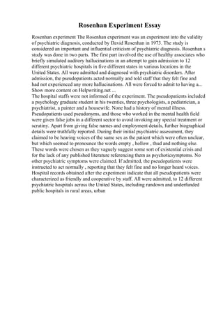 Rosenhan Experiment Essay
Rosenhan experiment The Rosenhan experiment was an experiment into the validity
of psychiatric diagnosis, conducted by David Rosenhan in 1973. The study is
considered an important and influential criticism of psychiatric diagnosis. Rosenhan s
study was done in two parts. The first part involved the use of healthy associates who
briefly simulated auditory hallucinations in an attempt to gain admission to 12
different psychiatric hospitals in five different states in various locations in the
United States. All were admitted and diagnosed with psychiatric disorders. After
admission, the pseudopatients acted normally and told staff that they felt fine and
had not experienced any more hallucinations. All were forced to admit to having a...
Show more content on Helpwriting.net ...
The hospital staffs were not informed of the experiment. The pseudopatients included
a psychology graduate student in his twenties, three psychologists, a pediatrician, a
psychiatrist, a painter and a housewife. None had a history of mental illness.
Pseudopatients used pseudonyms, and those who worked in the mental health field
were given false jobs in a different sector to avoid invoking any special treatment or
scrutiny. Apart from giving false names and employment details, further biographical
details were truthfully reported. During their initial psychiatric assessment, they
claimed to be hearing voices of the same sex as the patient which were often unclear,
but which seemed to pronounce the words empty , hollow , thud and nothing else.
These words were chosen as they vaguely suggest some sort of existential crisis and
for the lack of any published literature referencing them as psychoticsymptoms. No
other psychiatric symptoms were claimed. If admitted, the pseudopatients were
instructed to act normally , reporting that they felt fine and no longer heard voices.
Hospital records obtained after the experiment indicate that all pseudopatients were
characterized as friendly and cooperative by staff. All were admitted, to 12 different
psychiatric hospitals across the United States, including rundown and underfunded
public hospitals in rural areas, urban
 