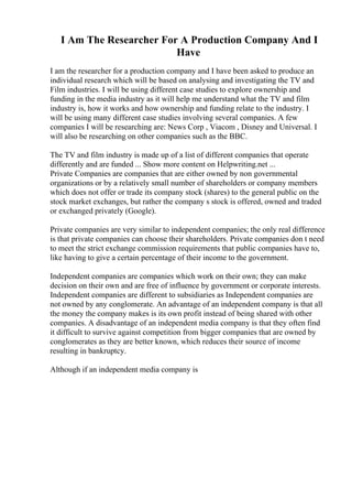 I Am The Researcher For A Production Company And I
Have
I am the researcher for a production company and I have been asked to produce an
individual research which will be based on analysing and investigating the TV and
Film industries. I will be using different case studies to explore ownership and
funding in the media industry as it will help me understand what the TV and film
industry is, how it works and how ownership and funding relate to the industry. I
will be using many different case studies involving several companies. A few
companies I will be researching are: News Corp , Viacom , Disney and Universal. I
will also be researching on other companies such as the BBC.
The TV and film industry is made up of a list of different companies that operate
differently and are funded ... Show more content on Helpwriting.net ...
Private Companies are companies that are either owned by non governmental
organizations or by a relatively small number of shareholders or company members
which does not offer or trade its company stock (shares) to the general public on the
stock market exchanges, but rather the company s stock is offered, owned and traded
or exchanged privately (Google).
Private companies are very similar to independent companies; the only real difference
is that private companies can choose their shareholders. Private companies don t need
to meet the strict exchange commission requirements that public companies have to,
like having to give a certain percentage of their income to the government.
Independent companies are companies which work on their own; they can make
decision on their own and are free of influence by government or corporate interests.
Independent companies are different to subsidiaries as Independent companies are
not owned by any conglomerate. An advantage of an independent company is that all
the money the company makes is its own profit instead of being shared with other
companies. A disadvantage of an independent media company is that they often find
it difficult to survive against competition from bigger companies that are owned by
conglomerates as they are better known, which reduces their source of income
resulting in bankruptcy.
Although if an independent media company is
 