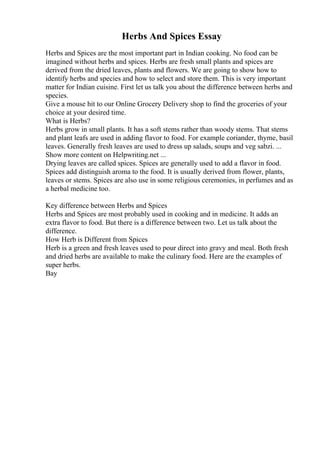 Herbs And Spices Essay
Herbs and Spices are the most important part in Indian cooking. No food can be
imagined without herbs and spices. Herbs are fresh small plants and spices are
derived from the dried leaves, plants and flowers. We are going to show how to
identify herbs and species and how to select and store them. This is very important
matter for Indian cuisine. First let us talk you about the difference between herbs and
species.
Give a mouse hit to our Online Grocery Delivery shop to find the groceries of your
choice at your desired time.
What is Herbs?
Herbs grow in small plants. It has a soft stems rather than woody stems. That stems
and plant leafs are used in adding flavor to food. For example coriander, thyme, basil
leaves. Generally fresh leaves are used to dress up salads, soups and veg sabzi. ...
Show more content on Helpwriting.net ...
Drying leaves are called spices. Spices are generally used to add a flavor in food.
Spices add distinguish aroma to the food. It is usually derived from flower, plants,
leaves or stems. Spices are also use in some religious ceremonies, in perfumes and as
a herbal medicine too.
Key difference between Herbs and Spices
Herbs and Spices are most probably used in cooking and in medicine. It adds an
extra flavor to food. But there is a difference between two. Let us talk about the
difference.
How Herb is Different from Spices
Herb is a green and fresh leaves used to pour direct into gravy and meal. Both fresh
and dried herbs are available to make the culinary food. Here are the examples of
super herbs.
Bay
 