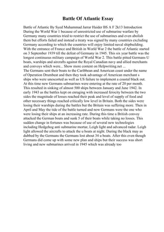Battle Of Atlantic Essay
Battle of Atlantic By Syed Muhammad Jarrar Haider BS A F 2k13 Introduction
During the World War 1 because of unrestricted use of submarine warfare by
Germany many countries tried to restrict the use of submarines and even abolish
them but efforts failed and instead a treaty was signed by many countries excluding
Germany according to which the countries will enjoy limited naval shipbuilding.
With the entrance of France and British in World War 2 the battle of Atlantic started
on 3 September 1939 till the defeat of Germany in 1945. This six year battle was the
longest continuous military campaign of World War 2. This battle pitted Germans U
boats, warships and aircrafts against the Royal Canadian navy and allied merchants
and convoys which were... Show more content on Helpwriting.net ...
The Germans sent their boats to the Caribbean and American coast under the name
of Operation Drumbeat and then they took advantage of American merchant s
ships who were unescorted as well as US failure to implement a coastal black out.
At this time new Germans submarines were entering at the rate of 20 per month.
This resulted in sinking of almost 500 ships between January and June 1942. In
early 1943 as the battles kept on enraging with increased ferocity between the two
sides the magnitude of losses reached their peak and level of supply of food and
other necessary things reached critically low level in Britain. Both the sides were
losing their warships during the battles but the Britain was suffering more. Then in
April and May the tide of the battle turned and now Germans were the one who
were losing their ships at an increasing rate. During this time a British convoy
attacked the German boats and sunk 5 of their boats while taking no losses. This
sudden change in fortunes was because of use of several new technologies
including Hedgehog anti submarine mortar, Leigh light and advanced radar. Leigh
light allowed the aircrafts to attack the u boats at night. During the black may as
dubbed by the Germans the Germans lost about 34 u boats. After this even though
Germans did come up with some new plan and ships but their success was short
living and new submarines arrived in 1945 which was already too
 