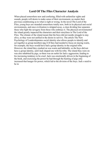 Lord Of The Flies Character Analysis
When placed somewhere new and confusing, filled with unfamiliar sights and
sounds, people will desire to make sense of their environment, no matter their
previous conditioning as to what is right or wrong. In the novel The Lord of the
Flies, young boys are stranded somewhere totally new, both in its physical and social
environments, and once civilization is stripped away, a clear dividing line separates
those who fight the savagery from those who embrace it. The physical environmentof
the island greatly impacted the characters and their storylines in The Lord of the
Flies. The climate of the island meant that the boys did not needto struggle to stay
alive, so they were not unified in the desire to survive. The article The New
Psychology of Leadershipstates social identity also allows people to identify and
act together as group members (pg.3) If they had needed to focus on staying warm,
for example, the boys would have had a group identity in the original tribe.
However, the island they crashed on was warm and habitable, so the boys did not
have a group identity, until Jack shaped one with his tribe. The island they were on
was also inhabited by pigs, so there was an outlet for Jack s aggression, leading to
his increasing tendency to be cruel. Jack was emotionally driven in the beginning of
the book, and exercising the power he had through the hunting of pigs only
increased that hunger for power, which led to the division of the boys. Jack s need to
be in
 