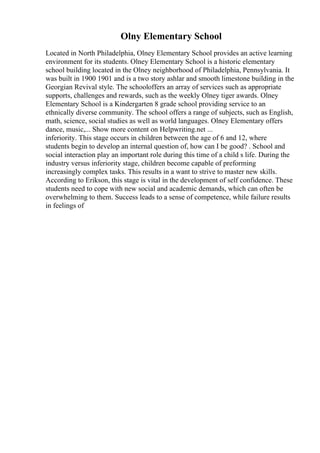 Olny Elementary School
Located in North Philadelphia, Olney Elementary School provides an active learning
environment for its students. Olney Elementary School is a historic elementary
school building located in the Olney neighborhood of Philadelphia, Pennsylvania. It
was built in 1900 1901 and is a two story ashlar and smooth limestone building in the
Georgian Revival style. The schooloffers an array of services such as appropriate
supports, challenges and rewards, such as the weekly Olney tiger awards. Olney
Elementary School is a Kindergarten 8 grade school providing service to an
ethnically diverse community. The school offers a range of subjects, such as English,
math, science, social studies as well as world languages. Olney Elementary offers
dance, music,... Show more content on Helpwriting.net ...
inferiority. This stage occurs in children between the age of 6 and 12, where
students begin to develop an internal question of, how can I be good? . School and
social interaction play an important role during this time of a child s life. During the
industry versus inferiority stage, children become capable of preforming
increasingly complex tasks. This results in a want to strive to master new skills.
According to Erikson, this stage is vital in the development of self confidence. These
students need to cope with new social and academic demands, which can often be
overwhelming to them. Success leads to a sense of competence, while failure results
in feelings of
 