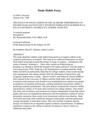 Study Habits Essay
La Salle University
Ozamiz City, 7200
THE EFFECT OF STUDY HABITS ON THE ACADEMIC PERFORMANCE OF
SECOND YEAR ACCOUNTANCY STUDENTS ENROLLED IN SUMMER IN LA
SALLE UNIVERSITY, OZAMIZ CITY, SCHOOL YEAR 2010
A research proposal
Presented to:
Mr. Raymundo Dolor, CPA, MBA, LLB
In Partial Fulfilment
Of the Requirements for the Subject ACTW
By Emphasis, Hazel G. Zamoras, Jaykie Luzette
ABSTRACT
This study identifies whether study habits bring positive or negative effects to the
academic performance of students. This study gives sufficient information on which
study habits bring high General Percentage Average of students. . Introduction The
extent of student s learning in ... Show more content on Helpwriting.net ...
Reading is an attempt to absorb the thought of the author and know what the author is
conveying (Leedy 1956). Studying is the interpretation of reading materials. Study
habits and skills are particularly important for college students, whose needs include
time management, note taking, Internet skill, the elimination of distractions, and
assigning a high priority to study. . Marcus CredГ© and Nathan R. Kuncel (2008) in
their research at the University of Albany said that Study habit, skill, and attitude
inventories and constructs were found to rival standardized tests and previous grades
as predictors of academic performance, yielding substantial incremental validity in
predicting academic performance. The meta analysis examined the construct validity
and predictive validity of 10 study skill constructs for college students. They found
that study skill inventories and constructs are largely independent of both high school
grades and scores on standardized admissions tests but moderately related to various
personality constructs; these results were inconsistent with previous theories. Study
motivation and study skills exhibit the strongest relationships with both grade point
average and grades in individual classes. They also said that Academic specific
anxiety was found to be an important negative predictor of performance. In addition,
significant variation in the validity of specific inventories is shown. Scores on
traditional study habit
 