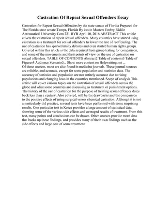 Castration Of Repeat Sexual Offenders Essay
Castration for Repeat Sexual Offenders by the state senate of Florida Prepared for
The Florida state senate Tampa, Florida By Justin Masters Embry Riddle
Aeronautical University Com 221 HYB April 10, 2016 ABSTRACT This article
covers the castration of repeat sexual offenders. Many countries have started using
castration as a treatment for sexual offenders to lower the rate of reoffending. The
use of castration has sparked many debates and even started human rights groups.
Covered within this article is the data acquired from group testing for comparison,
and some of the movements and their points of view on the use of castration on
sexual offenders. TABLE OF CONTENTS Abstract2 Table of contents3 Table of
Figures4 Audience Scenario5... Show more content on Helpwriting.net ...
Of these sources, most are also found in medicine journals. These journal sources
are reliable, and accurate, except for some population and statistics data. The
accuracy of statistics and population are not entirely accurate due to rising
populations and changing laws in the countries mentioned. Scope of analysis This
article will cover various topics on the castration of sexual offenders across the
globe and what some countries are discussing as treatment or punishment options.
The history of the use of castration for the purpose of treating sexual offences dates
back less than a century. Also covered, will be the drawbacks and the comparison
to the positive effects of using surgical verses chemical castration. Although it is not
a particularly old practice, several tests have been performed with some surprising
results. One particular test in Korea provides a large amount of statistical data,
showing some of the various side effects and averaged results of treatment. From this
test, many points and conclusions can be drawn. Other sources provide more data
that backs up these findings, and provides many of their own findings such as the
side effects and large cost of some treatment
 