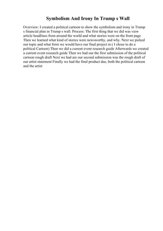 Symbolism And Irony In Trump s Wall
Overview: I created a political cartoon to show the symbolism and irony in Trump
s financial plan in Trump s wall. Process: The first thing that we did was view
article headlines from around the world and what stories were on the front page
Then we learned what kind of stories were newsworthy, and why. Next we picked
our topic and what form we would have our final project in ( I chose to do a
political Cartoon) Then we did a current event research guide Afterwards we created
a current event research guide Then we had our the first submission of the political
cartoon rough draft Next we had are our second submission was the rough draft of
our artist statement Finally we had the final product due, both the political cartoon
and the artist
 