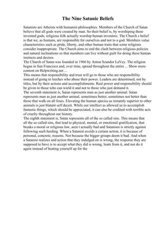 The Nine Satanic Beliefs
Satanists are Atheists with humanist philosophies. Members of the Church of Satan
believe that all gods were created by man. So their belief is, by worshiping these
invented gods, religious folk actually worship human inventors. The Church s belief
is that we, as humans, are responsible for ourselves and not to a god. Members value
characteristics such as pride, liberty, and other human traits that some religions
consider inappropriate. The Church aims to end the clash between religious policies
and natural inclinations so that members can live without guilt for doing these human
instincts and desires.
The Church of Satan was founded in 1966 by Anton Szandor LaVey. The religion
began in San Francisco and, over time, spread throughout the entire ... Show more
content on Helpwriting.net ...
This means that responsibility and trust will go to those who are responsibility
instead of going to leeches who abuse their power. Leaders are determined, not by
titles, but by their actions and accomplishments. Real power and responsibility should
be given to those who can wield it and not to those who just demand it.
The seventh statement is, Satan represents man as just another animal. Satan
represents man as just another animal, sometimes better, sometimes not better than
those that walk on all fours. Elevating the human species as instantly superior to other
animals is just blatant self deceit. While our intellect as allowed us to accomplish
fantastic things, which should be appreciated, it can also be credited with terrible acts
of cruelty throughout our history.
The eighth statement is, Satan represents all of the so called sins. This means that
all the so called sins, that lead to physical, mental, or emotional gratification, that
breaks a moral or religious law, aren t actually bad and Satanism is strictly against
following such herding. When a Satanist avoids a certain action, it is because of
personal, concrete, reasons. Not because the bigger groups deem it bad. And when
a Satanist realizes and action that they indulged on is wrong, the response they are
supposed to have is to accept what they did is wrong, learn from it, and not do it
again instead of beating yourself up for the
 