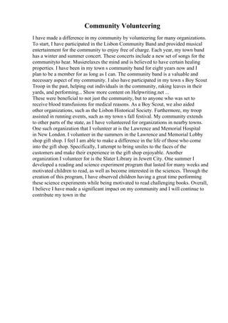 Community Volunteering
I have made a difference in my community by volunteering for many organizations.
To start, I have participated in the Lisbon Community Band and provided musical
entertainment for the community to enjoy free of charge. Each year, my town band
has a winter and summer concert. These concerts include a new set of songs for the
communityto hear. Musicrelaxes the mind and is believed to have certain healing
properties. I have been in my town s community band for eight years now and I
plan to be a member for as long as I can. The community band is a valuable and
necessary aspect of my community. I also have participated in my town s Boy Scout
Troop in the past, helping out individuals in the community, raking leaves in their
yards, and performing... Show more content on Helpwriting.net ...
These were beneficial to not just the community, but to anyone who was set to
receive blood transfusions for medical reasons. As a Boy Scout, we also aided
other organizations, such as the Lisbon Historical Society. Furthermore, my troop
assisted in running events, such as my town s fall festival. My community extends
to other parts of the state, as I have volunteered for organizations in nearby towns.
One such organization that I volunteer at is the Lawrence and Memorial Hospital
in New London. I volunteer in the summers in the Lawrence and Memorial Lobby
shop gift shop. I feel I am able to make a difference in the life of those who come
into the gift shop. Specifically, I attempt to bring smiles to the faces of the
customers and make their experience in the gift shop enjoyable. Another
organization I volunteer for is the Slater Library in Jewett City. One summer I
developed a reading and science experiment program that lasted for many weeks and
motivated children to read, as well as become interested in the sciences. Through the
creation of this program, I have observed children having a great time performing
these science experiments while being motivated to read challenging books. Overall,
I believe I have made a significant impact on my community and I will continue to
contribute my town in the
 