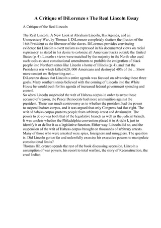 A Critique of DiLorenzo s The Real Lincoln Essay
A Critique of the Real Lincoln
The Real Lincoln: A New Look at Abraham Lincoln, His Agenda, and an
Unnecessary War, by Thomas J. DiLorenzo completely shatters the illusion of the
16th President as the liberator of the slaves. DiLorenzo provides convincing
evidence for Lincoln s overt racism as expressed in his documented views on racial
supremacy as stated in his desire to colonize all American blacks outside the United
States (p. 4); Lincoln s views were matched by the majority in the North who used
such tools as state constitutional amendments to prohibit the emigration of black
people into Northern states like Lincoln s home of Illinois (p. 4); and that the
Presidents war which killed 620, 000 Americans and destroyed 40% of the ... Show
more content on Helpwriting.net ...
DiLorenzo shows that Lincoln s entire agenda was focused on advancing these three
goals. Many southern states believed with the coming of Lincoln into the White
House he would push for his agenda of increased federal government spending and
control.
So when Lincoln suspended the writ of Habeas corpus in order to arrest those
accused of treason, the Peace Democrats had more ammunition against the
president. There was much controversy as to whether the president had the power
to suspend habaes corpus, and it was argued that only Congress had that right. The
writ of habeas corpus protects people from arbitrary arrest and detainment. The
power to do so was both that of the legislative branch as well as the judicial branch.
It was unclear whether the Philadelphia convention placed it in Article I, just to
identify it or define it as a legislative function. Either way, Lincoln did so, and the
suspension of the writ of Habeas corpus brought on thousands of arbitrary arrests.
Many of those who were arrested were spies, foreigners and smugglers. The question
is: Did Lincoln go too far and unlawfully exercise his executive powers to manipulate
constitutional limits?
Thomas DiLorenzo spends the rest of the book discussing secession, Lincoln s
assumption of war powers, his resort to total warfare, the story of Reconstruction, the
cruel Indian
 