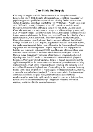 Case Study On Burpple
Case study on burpple: A social food recommendation startup Introduction
Launched on May 9 2012, Burpple, a Singapore based social food guide, received
popular support and quickly became one of Asia s leading food recommendation
startup. Burpple has hence been awarded the Top 100 Startups of Asia by Open Web
Asia 2012 and is currently being used in over 115 countries around the world.
Background This innovation of Burpple came about with Elisha Ong and Dixon
Chan, who went on a year long overseas entrepreneurial internship programme with
NUS Overseas Colleges. Hesitant over menu choices, they seeked online reviews and
friends recommendations and the dining experience reaffirmed the reliability of such
recommendations, which compelled... Show more content on Helpwriting.net ...
Figure shows various classifications of food reviews and additional food editorial
writings such as Cafes to visit . Figure 2. Figure shows Wishlist function of Burpple,
that tracks users favourited dining venues. Designing for Customers Local business
engagement and business expansion The prior emphasis on user engagement has
build its user community with over 200,000 monthly users, which provides a large
consumer base to attract food businesses to collaborate with Burpple. As such,
Burpple gained its revenue by setting up a local business owners network, which
signed up more than 200 local food business owners to assist in developing their
businesses. One way in which Burpple has done so is through customization of the
application to publicize the restaurants menu choices and promotions to the existing
user community, which allows companies to gain ownership of a marketing tool at
more affordable cost with higher chance of outreaching to the consumers. Summary
From a simple daily life problem of requiring good food recommendations, Burpple,
a successful startup has been developed. Precise steps taken in its development and
commercialisation and the good management of user and customer based
developments has aided in its rapid growth. In a market expected to thrive well on
further advanced smartphone technology, Burpple can be seen to do well if it
continues to adapt well to the users and customers
 